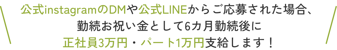 公式instagramのDMや公式LINEからご応募された場合、勤続お祝い金として6カ月勤続後に正社員3万円・パート1万円支給します！